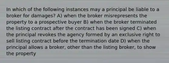 In which of the following instances may a principal be liable to a broker for damages? A) when the broker misrepresents the property to a prospective buyer B) when the broker terminated the listing contract after the contract has been signed C) when the principal revokes the agency formed by an exclusive right to sell listing contract before the termination date D) when the principal allows a broker, other than the listing broker, to show the property