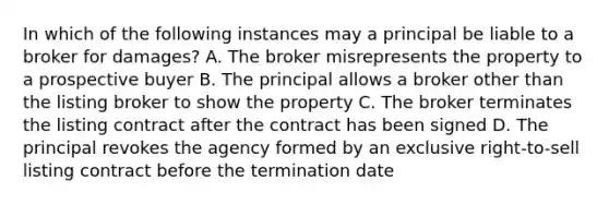 In which of the following instances may a principal be liable to a broker for damages? A. The broker misrepresents the property to a prospective buyer B. The principal allows a broker other than the listing broker to show the property C. The broker terminates the listing contract after the contract has been signed D. The principal revokes the agency formed by an exclusive right-to-sell listing contract before the termination date