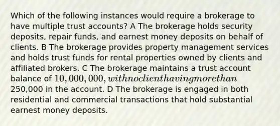 Which of the following instances would require a brokerage to have multiple trust accounts? A The brokerage holds security deposits, repair funds, and earnest money deposits on behalf of clients. B The brokerage provides property management services and holds trust funds for rental properties owned by clients and affiliated brokers. C The brokerage maintains a trust account balance of 10,000,000, with no client having more than250,000 in the account. D The brokerage is engaged in both residential and commercial transactions that hold substantial earnest money deposits.