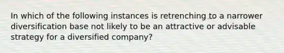 In which of the following instances is retrenching to a narrower diversification base not likely to be an attractive or advisable strategy for a diversified company?