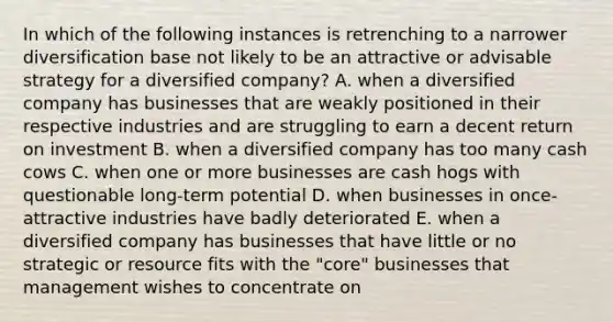 In which of the following instances is retrenching to a narrower diversification base not likely to be an attractive or advisable strategy for a diversified company? A. when a diversified company has businesses that are weakly positioned in their respective industries and are struggling to earn a decent return on investment B. when a diversified company has too many cash cows C. when one or more businesses are cash hogs with questionable long-term potential D. when businesses in once-attractive industries have badly deteriorated E. when a diversified company has businesses that have little or no strategic or resource fits with the "core" businesses that management wishes to concentrate on