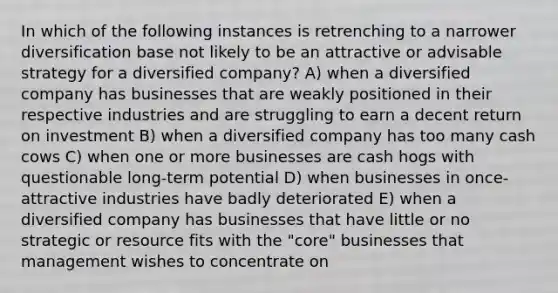 In which of the following instances is retrenching to a narrower diversification base not likely to be an attractive or advisable strategy for a diversified company? A) when a diversified company has businesses that are weakly positioned in their respective industries and are struggling to earn a decent return on investment B) when a diversified company has too many cash cows C) when one or more businesses are cash hogs with questionable long-term potential D) when businesses in once-attractive industries have badly deteriorated E) when a diversified company has businesses that have little or no strategic or resource fits with the "core" businesses that management wishes to concentrate on