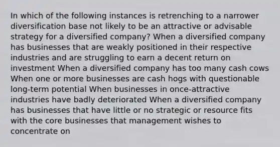 In which of the following instances is retrenching to a narrower diversification base not likely to be an attractive or advisable strategy for a diversified company? When a diversified company has businesses that are weakly positioned in their respective industries and are struggling to earn a decent return on investment When a diversified company has too many cash cows When one or more businesses are cash hogs with questionable long-term potential When businesses in once-attractive industries have badly deteriorated When a diversified company has businesses that have little or no strategic or resource fits with the core businesses that management wishes to concentrate on