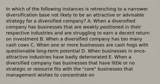 In which of the following instances is retrenching to a narrower diversification base not likely to be an attractive or advisable strategy for a diversified company? A. When a diversified company has businesses that are weakly positioned in their respective industries and are struggling to earn a decent return on investment B. When a diversified company has too many cash cows C. When one or more businesses are cash hogs with questionable long-term potential D. When businesses in once-attractive industries have badly deteriorated E. When a diversified company has businesses that have little or no strategic or resource fits with the "core" businesses that management wishes to concentrate on