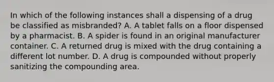 In which of the following instances shall a dispensing of a drug be classified as misbranded? A. A tablet falls on a floor dispensed by a pharmacist. B. A spider is found in an original manufacturer container. C. A returned drug is mixed with the drug containing a different lot number. D. A drug is compounded without properly sanitizing the compounding area.