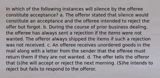 In which of the following instances will silence by the offeree constitute acceptance? a. The offeror stated that silence would constitute an acceptance and the offeree intended to reject the offer but forgot. b. During the course of prior business dealing, the offeree has always sent a rejection if the items were not wanted. The offeror always shipped the items if such a rejection was not received. c. An offeree receives unordered goods in the mail along with a letter from the sender that the offeree must return them if they are not wanted. d. The offer tells the offeror that (s)he will accept or reject the next morning. (S)he intends to reject but fails to respond to the offeror.