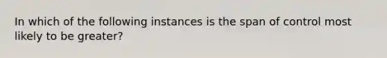 In which of the following instances is the span of control most likely to be greater?