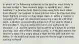 In which of the following instances is the teacher most likely to be held liable? a. Two students begin to speak to each other hostilely. The teacher tells them to stay away from each other. Even though they appear to have calmed down during class,they begin fighting as soon as they leave class. b. While a teacher is circulating through the classroom assisting students with their work, a student unexpectedly jumps out of her seat to show a friend a dance move.In doing the move, she dislocates her shoulder. c. A teacher ignores two students who begin to wrestle playfully, and one of them breaks a wrist. d. A student enters the teacher's class very angry about a fight he has just had with his father. In his emotional state, he puts his fist through a window, cutting his hand