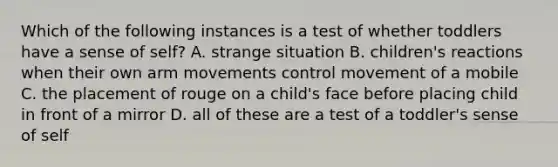 Which of the following instances is a test of whether toddlers have a sense of self? A. strange situation B. children's reactions when their own arm movements control movement of a mobile C. the placement of rouge on a child's face before placing child in front of a mirror D. all of these are a test of a toddler's sense of self