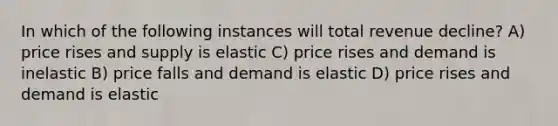 In which of the following instances will total revenue decline? A) price rises and supply is elastic C) price rises and demand is inelastic B) price falls and demand is elastic D) price rises and demand is elastic