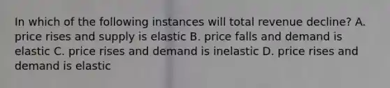 In which of the following instances will total revenue decline? A. price rises and supply is elastic B. price falls and demand is elastic C. price rises and demand is inelastic D. price rises and demand is elastic