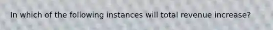 In which of the following instances will total revenue increase?