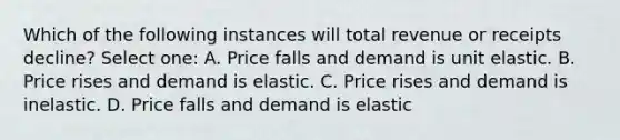 Which of the following instances will total revenue or receipts decline? Select one: A. Price falls and demand is unit elastic. B. Price rises and demand is elastic. C. Price rises and demand is inelastic. D. Price falls and demand is elastic