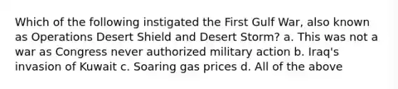 Which of the following instigated the First Gulf War, also known as Operations Desert Shield and Desert Storm? a. This was not a war as Congress never authorized military action b. Iraq's invasion of Kuwait c. Soaring gas prices d. All of the above