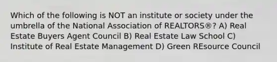 Which of the following is NOT an institute or society under the umbrella of the National Association of REALTORS®? A) Real Estate Buyers Agent Council B) Real Estate Law School C) Institute of Real Estate Management D) Green REsource Council