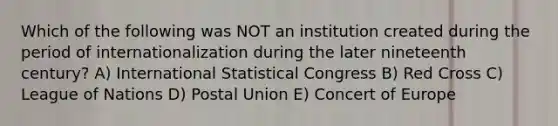 Which of the following was NOT an institution created during the period of internationalization during the later nineteenth century? A) International Statistical Congress B) Red Cross C) League of Nations D) Postal Union E) Concert of Europe