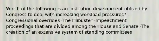 Which of the following is an institution development utilized by Congress to deal with increasing workload pressures? -Congressional overrides -The Filibuster -Impeachment proceedings that are divided among the House and Senate -The creation of an extensive system of standing committees