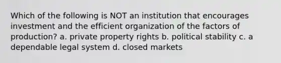 Which of the following is NOT an institution that encourages investment and the efficient organization of the factors of production? a. private property rights b. political stability c. a dependable legal system d. closed markets