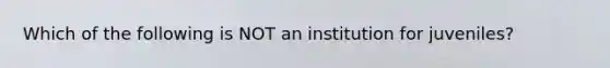 Which of the following is NOT an institution for juveniles?