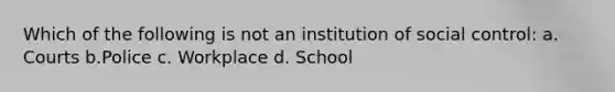 Which of the following is not an institution of social control: a. Courts b.Police c. Workplace d. School