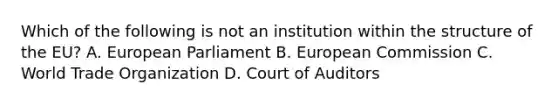 Which of the following is not an institution within the structure of the EU? A. European Parliament B. European Commission C. World Trade Organization D. Court of Auditors