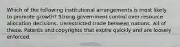 Which of the following institutional arrangements is most likely to promote growth? Strong government control over resource allocation decisions. Unrestricted trade between nations. All of these. Patents and copyrights that expire quickly and are loosely enforced.