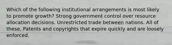 Which of the following institutional arrangements is most likely to promote growth? Strong government control over resource allocation decisions. Unrestricted trade between nations. All of these. Patents and copyrights that expire quickly and are loosely enforced.