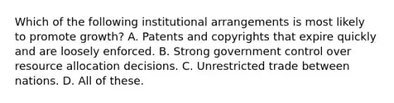 Which of the following institutional arrangements is most likely to promote growth? A. Patents and copyrights that expire quickly and are loosely enforced. B. Strong government control over resource allocation decisions. C. Unrestricted trade between nations. D. All of these.