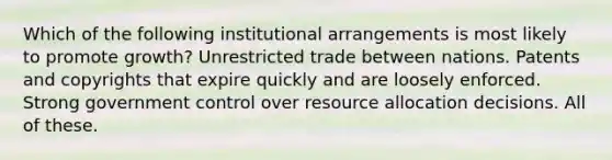 Which of the following institutional arrangements is most likely to promote growth? Unrestricted trade between nations. Patents and copyrights that expire quickly and are loosely enforced. Strong government control over resource allocation decisions. All of these.