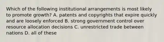 Which of the following institutional arrangements is most likely to promote growth? A. patents and copyrights that expire quickly and are loosely enforced B. strong government control over resource allocation decisions C. unrestricted trade between nations D. all of these