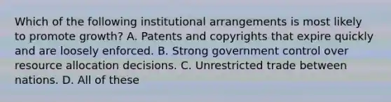 Which of the following institutional arrangements is most likely to promote growth? A. Patents and copyrights that expire quickly and are loosely enforced. B. Strong government control over resource allocation decisions. C. Unrestricted trade between nations. D. All of these