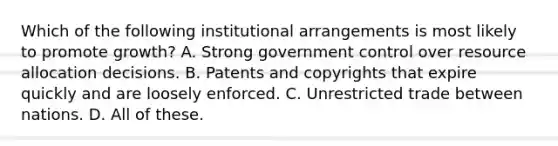 Which of the following institutional arrangements is most likely to promote growth? A. Strong government control over resource allocation decisions. B. Patents and copyrights that expire quickly and are loosely enforced. C. Unrestricted trade between nations. D. All of these.