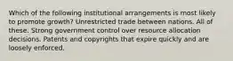 Which of the following institutional arrangements is most likely to promote growth? Unrestricted trade between nations. All of these. Strong government control over resource allocation decisions. Patents and copyrights that expire quickly and are loosely enforced.