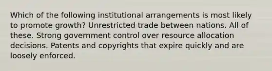 Which of the following institutional arrangements is most likely to promote growth? Unrestricted trade between nations. All of these. Strong government control over resource allocation decisions. Patents and copyrights that expire quickly and are loosely enforced.