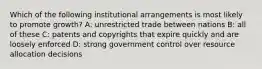 Which of the following institutional arrangements is most likely to promote growth? A: unrestricted trade between nations B: all of these C: patents and copyrights that expire quickly and are loosely enforced D: strong government control over resource allocation decisions