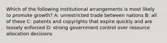 Which of the following institutional arrangements is most likely to promote growth? A: unrestricted trade between nations B: all of these C: patents and copyrights that expire quickly and are loosely enforced D: strong government control over resource allocation decisions