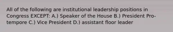 All of the following are institutional leadership positions in Congress EXCEPT: A.) Speaker of the House B.) President Pro-tempore C.) Vice President D.) assistant floor leader