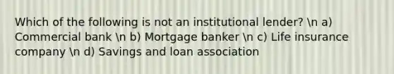 Which of the following is not an institutional lender? n a) Commercial bank n b) Mortgage banker n c) Life insurance company n d) Savings and loan association