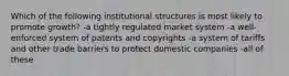 Which of the following institutional structures is most likely to promote growth? -a tightly regulated market system -a well-enforced system of patents and copyrights -a system of tariffs and other trade barriers to protect domestic companies -all of these