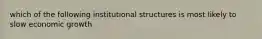 which of the following institutional structures is most likely to slow economic growth