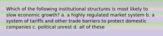 Which of the following institutional structures is most likely to slow economic growth? a. a highly regulated market system b. a system of tariffs and other trade barriers to protect domestic companies c. political unrest d. all of these