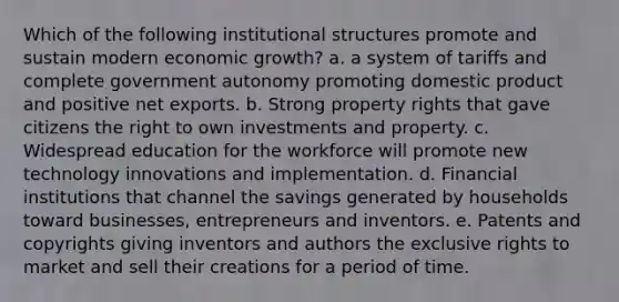 Which of the following institutional structures promote and sustain modern economic growth? a. a system of tariffs and complete government autonomy promoting domestic product and positive net exports. b. Strong property rights that gave citizens the right to own investments and property. c. Widespread education for the workforce will promote new technology innovations and implementation. d. Financial institutions that channel the savings generated by households toward businesses, entrepreneurs and inventors. e. Patents and copyrights giving inventors and authors the exclusive rights to market and sell their creations for a period of time.