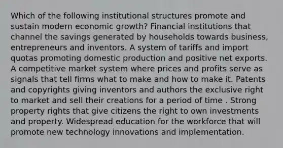 Which of the following institutional structures promote and sustain modern economic growth? Financial institutions that channel the savings generated by households towards business, entrepreneurs and inventors. A system of tariffs and import quotas promoting domestic production and positive net exports. A competitive market system where prices and profits serve as signals that tell firms what to make and how to make it. Patents and copyrights giving inventors and authors the exclusive right to market and sell their creations for a period of time . Strong property rights that give citizens the right to own investments and property. Widespread education for the workforce that will promote new technology innovations and implementation.