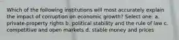 Which of the following institutions will most accurately explain the impact of corruption on economic growth? Select one: a. private-property rights b. political stability and the rule of law c. competitive and open markets d. stable money and prices