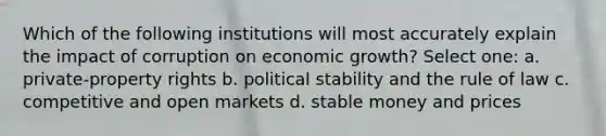 Which of the following institutions will most accurately explain the impact of corruption on economic growth? Select one: a. private-property rights b. political stability and the rule of law c. competitive and open markets d. stable money and prices