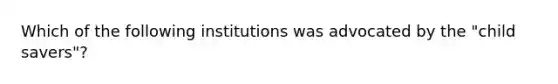 Which of the following institutions was advocated by the "child savers"?