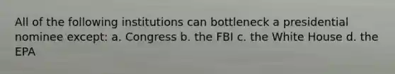 All of the following institutions can bottleneck a presidential nominee except: a. Congress b. the FBI c. the White House d. the EPA