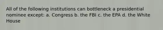 All of the following institutions can bottleneck a presidential nominee except: a. Congress b. the FBI c. the EPA d. the White House