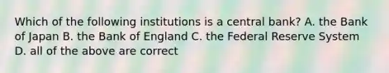 Which of the following institutions is a central bank? A. the Bank of Japan B. the Bank of England C. the Federal Reserve System D. all of the above are correct