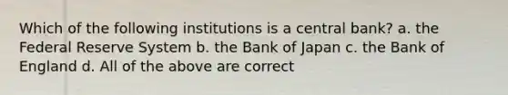 Which of the following institutions is a central bank? a. the Federal Reserve System b. the Bank of Japan c. the Bank of England d. All of the above are correct